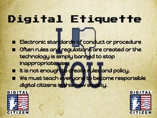 Digital               Etiquette

■ Electronic standards of conduct or procedure
■ Often rules and regulations are created or the
    technology is simply banned to stop
    inappropriate use.
■   It is not enough to create rules and policy.
■   We must teach everyone to become responsible
    digital citizens in this new society.
 