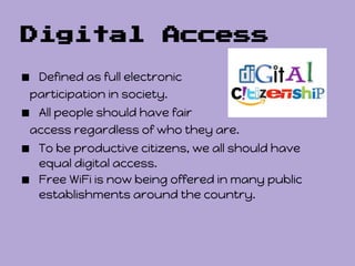 Digital Access

■ Defined as full electronic
 participation in society.
■ All people should have fair
 access regardless of who they are.
■ To be productive citizens, we all should have
    equal digital access.
■   Free WiFi is now being offered in many public
    establishments around the country.
 