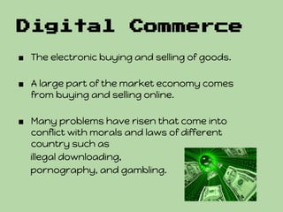 Digital                Commerce
■ The electronic buying and selling of goods.

■ A large part of the market economy comes
  from buying and selling online.

■ Many problems have risen that come into
  conflict with morals and laws of different
  country such as
  illegal downloading,
  pornography, and gambling.
 