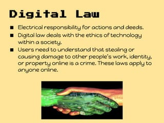 Digital Law
■ Electrical responsibility for actions and deeds.
■ Digital law deals with the ethics of technology
    within a society.
■   Users need to understand that stealing or
    causing damage to other people’s work, identity,
    or property online is a crime. These laws apply to
    anyone online.
 