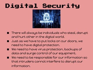 Digital                Security




■ There will always be individuals who steal, disrupt
    and hurt other in the digital world.
■   Just as we have to put locks on our doors, we
    need to have digital protection.
■   We need to have virus protection, backups of
    data and surge control of our equipment.
■   We need to be responsible for our information so
    that intruders cannot interfere to disrupt our
    information.
 