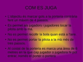 COM ES JUGA
● L'objectiu és marcar gols a la porteria contrària
fent un màxim de 4 passos.
● Es permet als jugadors i jugadores tocar la
pilota amb la mà.
● No es permet recollir la bola quan està a l'aire.
● No es permet portar la pilota a la mà més de
tres passos.
● Al costat de la porteria es marca una àrea de 6
metres en la que cap jugador o jugadora hi pot
entrar, només el porter o portera
 