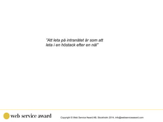 Copyright © Web Service Award AB, Stockholm 2014, info@webserviceaward.com
”Att leta på intranätet är som att
leta i en hö...