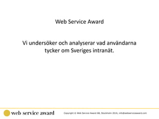 Copyright © Web Service Award AB, Stockholm 2016, info@webserviceaward.com
Web	Service	Award
Vi	undersöker	och	analyserar	vad	användarna	
tycker	om	Sveriges	intranät.
 