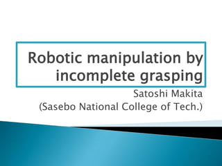 Robotic manipulation by
   incomplete grasping
                    Satoshi Makita
 (Sasebo National College of Tech.)
 