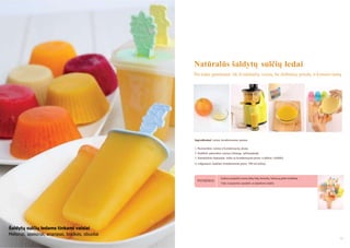 Natūralūs šaldytų sulčių ledai
Šie ledai gaminami tik iš natūralių vaisių, be dirbtinių priedų ir konservantų

Ingredientai: vaisiai, kondensuotas pienas
1. Pasiruoškite vaisius ir kondensuotą pieną.
2. Sudėkite paruoštus vaisius į lėtaeigę sulčiaspaudę.
3. Sumaišykite išspaustas sultis su kondensuotu pienu ir įdėkite į šaldiklį
(1 valgomasis šaukštas kondensuoto pieno 100 ml sulčių).

PATARIMAS

Galima nusipirkti įvairių rūšių ledų formelių. Tačiau jų pirkti nebūtina.
Tinka ir popierinis puodelis ar plastikinis indelis.

Šaldytų sulčių ledams tinkami vaisiai
Melionai, apelsinai, ananasai, braškės, obuoliai
32

33

 