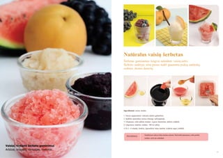 Natūralus vaisių šerbetas
Šerbetas gaminamas lengvai sušaldant vaisių sultis.
Šerbeto sudėtyje nėra pieno, todėl gauname puikų, natūralų,
sodraus skonio desertą

Ingredientai: vaisiai, medus
1. Vaisius supjaustykite reikiamo dydţio gabalėliais.
2. Sudėkite paruoštus vaisius į lėtaeigę sulčiaspaudę.
3. Į išspaustas sultis įdėkite medaus ir gerai išmaišykite. Įdėkite į šaldiklį
(1 valgomasis šaukštas medaus 100 ml sulčių).
4. Po 3 - 4 valandų išimkite, išgremţkite ledus šaukštu ir įdėkite atgal į šaldiklį.

PATARIMAS

Sušaldytose sultyse lieka maţiau cukraus. Štai kodėl patariama į sultis pridėti
medaus prieš jas sušaldant.

Vaisiai, tinkami šerbeto gaminimui
Arbūzai, kriaušės, vynuogės, melionai
34

35

 