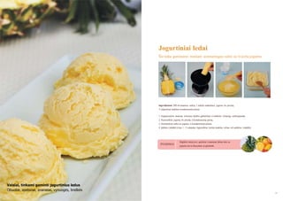 Jogurtiniai ledai
Šie ledai gaminami maišant aromatingas sultis su švieţiu jogurtu

Ingredientai: 300 ml ananasų sulčių, 1 indelis natūralaus jogurto be priedų,
3 valgomieji šaukštai kondensuoto pieno.
1. Supjaustykite ananasą reikiamo dydţio gabalėliais ir sudėkite į lėtaeigę sulčiaspaudę.
2. Pasiruoškite jogurtą be priedų ir kondensuotą pieną.
3. Sumaišykite sultis su jogurtu ir kondensuotu pienu.
4. Įdėkite į šaldiklį ir kas 1 - 2 valandas išgremţkite mišinį šaukštu, vėliau vėl sudėkite į šaldiklį.

PATARIMAS

Rūgštoki vaisiai, pvz., apelsinai ir ananasai, labiau dera su
jogurtu, nei su liesu pienu ar grietinėle.

Vaisiai, tinkami gaminti jogurtinius ledus
Obuoliai, apelsinai, ananasai, vynuogės, braškės
38

39

 