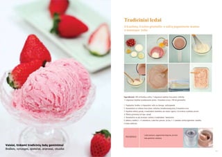 Tradiciniai ledai
Iš kiaušinių, švieţios grietinėlės ir sulčių pagaminsite skanius
ir maistingus ledus

Ingredientai: 300 ml braškių sulčių, 5 valgomieji šaukštai lieso pieno miltelių,
3 valgomieji šaukštai kondensuoto pieno, 1 kiaušinio trynys, 100 ml grietinėlės.
1. Nuplaukite braškes ir išspauskite sultis su lėtaeige sulčiaspaude.
2. Sumaišykite su sultimis lieso pieno miltelius, kondensuotą pieną ir kiaušinio trynį.
3. Supilkite mišinį į puodą ir maišydami kaitinkite ant maţos ugnies. Uţvirinkite ir palikite atvėsti.
4. Plakite grietinėlę, kol taps standi.
5. Sumaišykite su jau atvėsintu mišiniu ir nedelsdami išmaišykite.
6. Įdėkite į šaldiklį 3 - 4 valandoms. Ledai bus puresni, jei kas 1- 2 valandas mišinį išgremšite šaukštu
ir toliau šaldysite.

PATARIMAS

Ledus namuose pagaminsite lengviau, jei turite
ledų gaminimo prietaisą.

Vaisiai, tinkami tradicinių ledų gaminimui
Braškės, vynuogės, apelsinai, ananasai, obuoliai
40

41

 