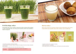 Kviečių daigų sultys

Bulvių sultys

Kviečių daigų sultyse gausu vitaminų ir mineralų. Jos efektyviai uţkerta kelią senėjimui
ir vėţiui. Kviečių daigų sultys valo kraują, gerina kraujotaką, maţina kraujo spaudimą ir
stiprina kraujagysles.

Bulvėse gausu kalio, kuris iš organizmo pašalina druskų perteklių. Bulvių sultys padeda
išvengti aukšto kraujo spaudimo, inkstų veiklos sutrikimų ir gydo skrandţio opas.

1. Kviečių daigus supjaustykite reikiamo ilgio stiebeliais.

1. Kruopščiai nušveiskite bulves ir nuplaukite nešvarumus.

2. Sudėkite paruoštus kviečių daigus į lėtaeigę sulčiaspaudę. Kviečių daigai ploni, todėl juos į lėtaeigę sulčiaspaudę

2. Sudėkite paruoštas bulves į sulčiaspaudę.

dėkite kuokšteliais.

3. Bulvėse daug krakmolo, po kurio laiko jis gali nusėsti, todėl išspaustas sultis suvartokite nedelsiant.

3. Jei norite, kad kviečių daigų skonis jaustųsi maţiau, įdėkite apelsinų ar kriaušių.

PATARIMAS

44

Kviečių daigų paprasta uţsiauginti namuose, nusipirkti iš vietinių augintojų ar
didesnėse parduotuvėse.
45

 