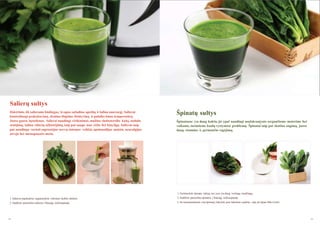 Salierų sultys
Išskirtinis, tik salierams būdingas, kvapas suţadina apetitą ir šalina nuovargį. Salierai
kontroliuoja prakaitavimą, skatina šlapimo išsiskyrimą ir palaiko kūno temperatūrą.
Juose gausu ląstelienos. Salierai naudingi virškinimui, maţina cholesterolio kiekį, stabdo
senėjimą, šalina vidurių uţkietėjimą, taip pat saugo nuo vėţio bei kitų ligų. Salierus taip
pat naudinga vartoti suprastėjus nervų sistemos veiklai, apsinuodijus maistu, neuralgijos
atveju bei menopauzės metu.

Špinatų sultys
Špinatuose yra daug kalcio, jie ypač naudingi maţakraujyste sergančioms moterims bei
vaikams, turintiems kaulų vystymosi problemų. Špinatai taip pat skatina augimą, juose
daug vitamino A, gerinančio regėjimą.

1. Neišmeskite špinatų šaknų, nes jose yra daug vertingų medţiagų.
1. Salierus nuplaukite, supjaustykite reikiamo dydţio dalimis.

2. Sudėkite paruoštus špinatus į lėtaeigę sulčiaspaudę.

2. Sudėkite paruoštus salierus į lėtaeigę sulčiaspaudę.

3. Jei nesunaudojote visų špinatų, laikykite juos šaknimis į apačią - taip jie ilgiau išliks švieţi.

48

49

 