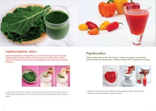 Lapinių kopūstų sultys
Lapiniuose kopūstuose yra daug baltymų ir vitaminų. Juose taip pat gausu mineralų.
Lapiniai kopūstai naudingi gydantis nesveikos gyvensenos sukeltas ligas. Lapiniai
kopūstai valo ţarnyną, saugo kepenis nuo apnuodijimo, gydo maţakraujystę ir skatina
kraujotaką.

1. Lapinių kopūstų sultys klampios ir yra aštraus skonio, todėl jas rekomenduojama maišyti su kriaušių, obuolių ar
melionų sultimis. Spausdami lapinių kopūstų sultis kartu su minėtais vaisiais, gausite daugiau sulčių ir jų skonis bus

Paprikų sultys
Paprikos maţina cholesterolio kiekį kraujyje ir skatina vaikų augimą. Jos naudingos
gydant išsekimą. Jose taip pat gausu vitaminų, naudingų odai ir saugančių nuo senėjimo.

1. Paprikų sėklos aitrios ir karčios, todėl jas pašalinkite. Paprikas supjaustykite reikiamo dydţio gabalėliais.
2. Sudėkite paruoštus paprikos gabalėlius į lėtaeigę sulčiaspaudę.

geresnis.

52

53

 