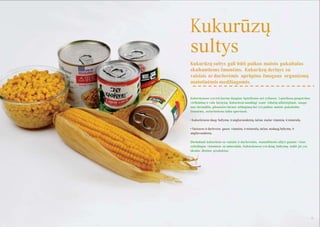 Kukurūzų
sultys
Kukurūzų sultys gali būti puikus maisto pakaitalas
skubantiems ţmonėms. Kukurūzų derinys su
vaisiais ar darţovėmis aprūpina ţmogaus organizmą
maistinėmis medţiagomis.
Kukurūzuose yra tris kartus daugiau ląstelienos nei ryţiuose. Ląsteliena paspartina
virškinimą ir valo ţarnyną. Kukurūzai naudingi esant vidurių uţkietėjimui, saugo
nuo skrandţio, plonosios ţarnos uţdegimų bei yra puikus maisto pakaitalas
ţmonėms, neturintiems laiko sportuoti.
• Kukurūzuose daug baltymų ir angliavandenių, tačiau maţai vitaminų ir mineralų.
• Vaisiuose ir darţovėse gausu vitaminų ir mineralų, tačiau nedaug baltymų ir
angliavandenių.
Derindami kukurūzus su vaisiais ir darţovėmis, numalšinsite alkį ir gausite visus
reikalingus vitaminus su mineralais. Kukurūzuose yra daug baltymų, todėl jie yra
idealus dietinis produktas.

54

55

 