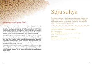 Sojų sultys
Sojų pupelės: baltymų lobis
Sojų pupelės neretai vadinamos „laukuose augančia mėsa“ dėl didelio jose esančio
baltymų ir riebalų kiekio. Sojose tiek pat baltymų, kiek ir mėsoje. Sojose yra lecitino,
kuris gerina atmintį ir mąstymą, taip pat sumaţina cholesterolio kiekį kraujyje.
Lecitinas palaiko drėgmę tarp ląstelių ir padeda išlaikyti sveiką odą. Taip pat padeda
išvengti senatvinės silpnaprotystės ir odos senėjimo. Iš sojų pupelių, tofu ar sojų pieno
gaunamas lecitinas skatina virškinimą, smegenų veiklą ir saugo nervų sistemą.
Pagrindinė naudingoji sojų pupelių medţiaga yra izoflavonas, kurio molekulinė
sandara panaši į estrogeno. Menopauzės metu sutrinka kiaušidţių veikla, todėl gali
kamuoti nemiga, depresija ir osteoporozė. Gali padidėti cholesterolio kiekis kraujyje,
augti kūno svoris ir kauptis riebalai. Moterims, kurioms prasidėjusi menopauzė,
sojų pupelėse esantis izoflavonas padeda kompensuoti maţėjantį estrogeno kiekį.
Izoflavonas taip pat gali sumaţinti kai kurių vėţinių susirgimų riziką: krūtų, gaubtinės
ţarnos, prostatos, kiaušidţių ir odos vėţio.

Švieţiuose vaisiuose ir darţovėse gausu vitaminų ir mineralų,
o sojose daug baltymų. Sojų sultys yra skanios ir maistingos.
Jos suţadina apetitą, tačiau maţai kaloringos. Sojų pupelių
sultys - nuostabus dietinis produktas!

Sojų sulčių spaudimas lėtaeige sulčiaspaude
Daug vandens ar pieno
Pupelėse maţai skysčių, todėl svarbu naudoti daug vandens ar pieno. Vaisiai taip pat
gali pagerinti sojų sulčių skonį ir jų struktūrą.

Sultingi vaisiai
Maišydami sultingus vaisius (kriaušes, apelsinus ar melionus) su sojų pupelėmis,
išspausite tirštesnes ir skanesnes sultis.

Sojų pupelėse esantis sacharinas padeda pašalinti iš ţarnyno bifido bakterijų veiklos
atliekas. Tai padeda kontroliuoti cukraus kiekį kraujyje ir išvengti vidurių uţkietėjimo.
Sojų pupelėse taip pat yra saponino, valančio kraujotakos sistemą ir saugančio nuo
arterijų uţsikišimo. Saponinas taip pat pasiţymi priešvėţinėmis savybėmis ir stiprina
imuninę sistemą.

70

71

 