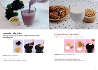 Vynuogių - sojų sultys
Vynuogių - sojų sultyse gausu gliukozės, todėl jos veiksmingai padeda
išvengti nuovargio.

Graikinių riešutų - sojų sultys
Graikinių riešutų - sojų sultys aktyvina smegenų veiklą.

Ingredientai: graikiniai riešutai, virtos sojų pupelės, vanduo
Ingredientai: vynuogės, virtos sojų pupelės
1. Paruoškite lygias dalis graikinių riešutų, sojų pupelių ir pieno.
1. Nuplaukite vynuoges ir atskirkite jas nuo kotelių.

2. Sumaišykite šiuos ingredientus ir mišinį supilkite į lėtaeigę sulčiaspaudę.

2. Sojų pupeles ir vynuoges į lėtaeigę sulčiaspaudę dėkite pakaitomis.

3. Norėdami pašalinti likučius, į lėtaeigę sulčiaspaudę įpilkite truputėlį vandens ar pieno.

84

85

 