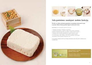 Tofu gaminimas naudojant malimo funkciją
Šis tofu yra visiškai natūralus, pagamintas nenaudojant jokių konservantų
ar priedų. Malimo funkcija padeda išgauti tradicinį tofu skonį.
Ingredientai: 500 g sojų pupelių, marinatas, tofu forma
1. Nuplaukite sojų pupeles ir pusdieniui jas pamerkite.
2. Sumaišykite sojų pupeles su vandeniu ir dėkite mišinį į lėtaeigę sulčiaspaudę
(naudokite kompleksinį baltąjį filtrą). Sojų pupelių ir vandens santykis turi būti 1:1.
3. Išspaudas, nuolat maišydami, pakaitinkite ant vidutinio karštumo viryklės.
4. Kai mišinys uţvirs, viryklę išjunkite ir, lėtai maišydami, supilkite marinatą.
5. Kai mišinys pradės tirštėti, supilkite jį į tofu formą ir prispauskite sunkiu daiktu.
Taip pašalinsite skysčio perteklių ir suformuosite tofu.
Jei sojų pupelių išspaudas perleisite per lėtaeigę sulčiaspaudę antrą kartą, gausite skaidresnį skystį
ir švelnesnį tofu.

Kaip pasigaminti marinatą
(pakanka vienam tofu)
Ingredientai: 400 ml vandens, 2 valgomieji šaukštai acto,
1 valgomasis šaukštas druskos.
Sumaišykite visus ingredientus

88

89

 
