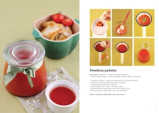 Pomidorų padaţas
Ingredientai: 3 pomidorai, ½ svogūno, 4 valgomieji šaukštai acto,
3 valgomieji šaukštai medaus, 1 valgomasis šaukštas krakmolo, druskos, 1 lauro lapas
1. Nuplaukite pomidorus ir svogūną bei perleiskite juos per lėtaeigę sulčiaspaudę.
2. Sumaišykite 1 valgomąjį šaukštą gautų sulčių su krakmolu.
3. Pavirinkite likusias sultis kartu su lauro lapu.
4. Sultims pradėjus tirštėti, sudėkite medų, actą ir druską.
5. Supilkite krakmolo ir sulčių mišinį ir, jam uţvirus, išjunkite viryklę.
6. Išimkite lauro lapą, supilkite gautą masę į indus ir atšaldykite.
Šaldytuve pomidorų padaţą galima laikyti vieną mėnesį.

97
96

 