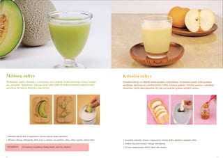 Melionų sultys

Kriaušių sultys

Melionuose gausu vitamino C ir karoteno, kuris padeda įveikti nuovargį, stresą ir saugo
nuo senėjimo. Melionuose taip pat daug kalio, todėl jie tinka turintiems aukštą kraujo
spaudimą bei inkstų funkcijos stiprinimui.

Kriaušių sultyse yra didelis kiekis pektino ir ląstelienos. Kriaušėse esantis kalis greitina
medţiagų apykaitą bei skatina inkstų veiklą. Enzimai padeda virškinti maistą ir naudingi
ţmonėms, kurių silpni plaučiai. Jie taip pat padeda gydant kosulį ir astmą.

1. Pašalinkite išorinę odelę ir supjaustykite melioną tinkamo dydţio gabalėliais.
2. Melionus į lėtaeigę sulčiaspaudę dėkite kartu su sėklomis, nes, pašalinus sėklas, sultyse sumaţės cukraus kiekis.

1. Kruopščiai nuplaukite kriaušes ir supjaustykite tinkamo dydţio gabalėliais, palikdami odelę.
2. Sudėkite paruoštas kriaušes į lėtaeigę sulčiaspaudę.

PATARIMAS

16

Jei naudosite kompleksinį (baltąjį) tinklelį, sultys bus skaidrios.

3. Jei sultys nepakankamai saldţios, galite įdėti medaus.

17

 