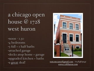 a chicago open
house @ 1728
west huron
•noon - 1.30
•4 bedrooms

•3 full + 1 half baths

•attached garage

•decks atop home + garage

•upgraded kitchen + baths

•a great deal!              tom.mccarey@gmail.com . 773.848.9241
                                   www.1728Huron.com
 