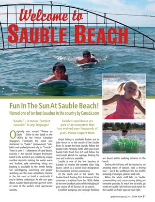 Sauble Beach, Danielle Mulasmajic




Sauble Beach, Nemesia Cabral




Fun In The Sun At Sauble Beach!
Named one of ten best beaches in the country by Canada.com
   “Sauble” – it means “perfect                    Sauble’s sand dunes are
    vacation” in any language!                    part of an ecosystem that
                                                has evolved over thousands of

O
       riginally was named “Riviere au
       Sable, ” (River to the Sand) in the
                                                 years. Please respect them.
       1800’s by the French Canadian
                                               	 Good fishing is available further out in
Voyageurs. Eventually the name was
                                               Lake Huron or at the mouth of the Sauble
shortened to “Sable” (pronounced “sah-
                                               River. To locate the boat launch, follow the
bleh) and spelled phonetically as “Sauble.”
                                               Sauble Falls Parkway north until you reach
There is over 11 kilometres of sand beach,
                                               Sauble Falls Road. Turn left and follow the    Sauble Beach, Nemesia Cabral
making it the second longest freshwater
                                               road south. Watch for signage. Parking for
beach in the world. It was created by unique                                                  are found within walking distance to the
                                               cars and trailers is available.
sandbar deposits making the water warm         	 Sauble is one of the few beaches in          beach.
and shallow, safe swimming, kiting and         Canada to receive the coveted Blue Flag        	 During the fall you will be treated to an
boating is available to the whole family.      beach, which is a world wide designation       amazing show of colours. Take a driving
Sun worshipping, swimming and people           for cleanliness and eco-awareness.             tour – you’ll be spellbound by the prolific
watching are the main attractions. Recline     	 At the south end of the beach, the           showing of oranges, yellows and reds.
in the hot sand or build a sandcastle if       Sauble Beach Trading Post & General Store      	 When the white stuff falls on Sauble,
you’re feeling ambitious! As the sun goes      continues a tradition from the 1930s. Relax    snowmobiling and cross-country skiing are
down, Sauble Beach provides perfect views      at the new outdoor patio while indulging in    favourite pursuits. To reach the ski trails, go
of some of the world’s most spectacular        your choice of 30 flavours of ice cream.       north on Sauble Falls Parkway and watch for
sunsets.                                       	 Excellent camping and cottage facilities     the Sauble Ski Trails sign on your right.

                                                                                                       greybruceescape.ca | 2012 GUIDE BOOK 21
 