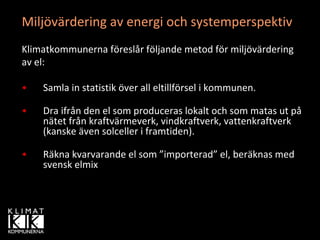 Miljövärdering av energi och systemperspektiv 
Klimatkommunerna föreslår följande metod för miljövärdering 
av el:

•   Samla in statistik över all eltillförsel i kommunen.

•   Dra ifrån den el som produceras lokalt och som matas ut på
    nätet från kraftvärmeverk, vindkraftverk, vattenkraftverk 
    (kanske även solceller i framtiden).

•   Räkna kvarvarande el som ”importerad” el, beräknas med 
    svensk elmix
 