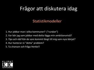 Frågor att diskutera idag

                         Statistikmodeller

1. Hur jobbar man i olika kommuner?  (”rundan”)
2. Var bör jag som jobbar med detta lägga min ambitionsnivå?
3. Tips och råd från de som kommit långt till mig som nyss börjat?
4. Hur hanterar ni ”detta” problem?
5. Ta chansen och fråga Henke!!
 