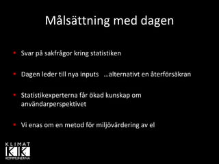 Målsättning med dagen

Svar på sakfrågor kring statistiken

Dagen leder till nya inputs   …alternativt en återförsäkran

Statistikexperterna får ökad kunskap om 
användarperspektivet

Vi enas om en metod för miljövärdering av el
 