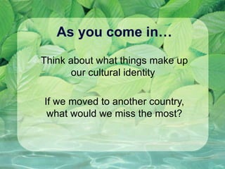 As you come in… Think about what things make up our cultural identity  If we moved to another country, what would we miss the most? 