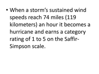 • When a storm’s sustained wind
speeds reach 74 miles (119
kilometers) an hour it becomes a
hurricane and earns a category
rating of 1 to 5 on the Saffir-
Simpson scale.
 