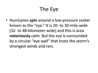 The Eye
• Hurricanes spin around a low-pressure center
known as the “eye.” It is 20- to 30-mile-wide
(32- to 48-kilometer-wide) and this is area
notoriously calm. But the eye is surrounded
by a circular “eye wall” that hosts the storm’s
strongest winds and rain.
 