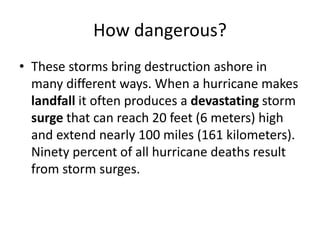 How dangerous?
• These storms bring destruction ashore in
many different ways. When a hurricane makes
landfall it often produces a devastating storm
surge that can reach 20 feet (6 meters) high
and extend nearly 100 miles (161 kilometers).
Ninety percent of all hurricane deaths result
from storm surges.
 