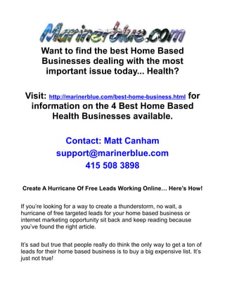 Want to find the best Home Based
        Businesses dealing with the most
         important issue today... Health?

 Visit: http://marinerblue.com/best-home-business.html for
  information on the 4 Best Home Based
         Health Businesses available.

                Contact: Matt Canham
              support@marinerblue.com
                    415 508 3898

Create A Hurricane Of Free Leads Working Online… Here’s How!


If you’re looking for a way to create a thunderstorm, no wait, a
hurricane of free targeted leads for your home based business or
internet marketing opportunity sit back and keep reading because
you’ve found the right article.


It’s sad but true that people really do think the only way to get a ton of
leads for their home based business is to buy a big expensive list. It’s
just not true!
 