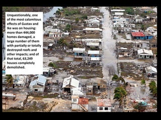 Unquestionably, one of the most calamitous effects of Gustav and Ike was on housing: more than 444,000 homes damaged, a large number of them with partially or totally destroyed roofs and other impacts; and of that total, 63,249 houses completely demolished.  