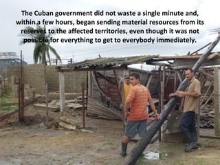 The Cuban government did not waste a single minute and, within a few hours, began sending material resources from its reserves to the affected territories, even though it was not possible for everything to get to everybody immediately. 