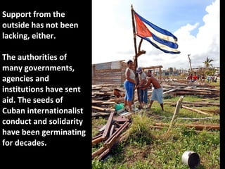 Support from the outside has not been lacking, either.  The authorities of many governments, agencies and institutions have sent aid. The seeds of Cuban internationalist conduct and solidarity have been germinating for decades.  