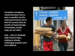 Immediate emergency needs have been met as best as possible, but the Cuban government warns that the country faces six months of food shortage if immediate, drastic steps are not taken.  And…..the U.S. blockade adds insult to injury making an already challenging situation even more difficult.  