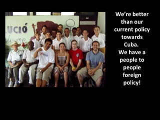 We’re better than our current policy towards Cuba.  We have a people to people foreign policy! 
