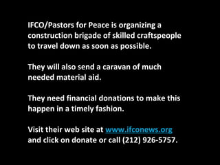 IFCO/Pastors for Peace is organizing a construction brigade of skilled craftspeople to travel down as soon as possible.  They will also send a caravan of much needed material aid.  They need financial donations to make this happen in a timely fashion.  Visit their web site at  www.ifconews.org  and click on donate or call (212) 926-5757. 