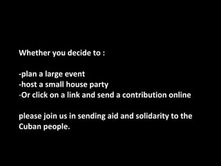 Whether you decide to :  -plan a large event -host a small house party  Or click on a link and send a contribution online  please join us in sending aid and solidarity to the Cuban people. 