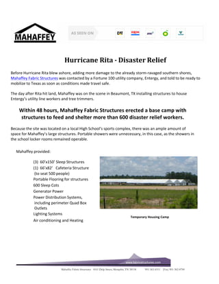 Hurricane 
Rita 
-­‐ 
Disaster 
Relief 
Before 
Hurricane 
Rita 
blew 
ashore, 
adding 
more 
damage 
to 
the 
already 
storm-­‐ravaged 
southern 
shores, 
Mahaffey 
Fabric 
Structures 
was 
contacted 
by 
a 
Fortune 
100 
utility 
company, 
Entergy, 
and 
told 
to 
be 
ready 
to 
mobilize 
to 
Texas 
as 
soon 
as 
conditions 
made 
travel 
safe. 
The 
day 
after 
Rita 
hit 
land, 
Mahaffey 
was 
on 
the 
scene 
in 
Beaumont, 
TX 
installing 
structures 
to 
house 
Entergy’s 
utility 
line 
workers 
and 
tree 
trimmers. 
Within 
48 
hours, 
Mahaffey 
Fabric 
Structures 
erected 
a 
base 
camp 
with 
structures 
to 
feed 
and 
shelter 
more 
than 
600 
disaster 
relief 
workers. 
Because 
the 
site 
was 
located 
on 
a 
local 
High 
School’s 
sports 
complex, 
there 
was 
an 
ample 
amount 
of 
space 
for 
Mahaffey’s 
large 
structures. 
Portable 
showers 
were 
unnecessary, 
in 
this 
case, 
as 
the 
showers 
in 
the 
school 
locker 
rooms 
remained 
operable. 
Mahaffey Fabric Structures 4161 Delp Street, Memphis, TN 38118 901-363-6511 (Fax) 901-362-8700 
Mahaffey 
provided: 
ƒ 
(3) 
60’x150’ 
Sleep 
Structures 
ƒ 
(1) 
66’x82’ 
Cafeteria 
Structure 
(to 
seat 
500 
people) 
ƒ 
Portable 
Flooring 
for 
structures 
ƒ 
600 
Sleep 
Cots 
ƒ 
Generator 
Power 
ƒ 
Power 
Distribution 
Systems, 
including 
perimeter 
Quad 
Box 
Outlets 
ƒ 
Lighting 
Systems 
ƒ 
Air 
conditioning 
and 
Heating 
Temporary 
Housing 
Camp 
 