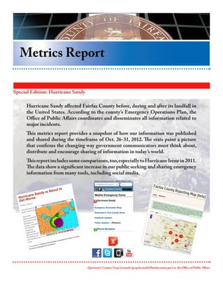 Metrics Report

Special Edition: Hurricane Sandy

     Hurricane Sandy affected Fairfax County before, during and after its landfall in
     the United States. According to the county’s Emergency Operations Plan, the
     Office of Public Affairs coordinates and disseminates all information related to
     major incidents.
     This metrics report provides a snapshot of how our information was published
     and shared during the timeframe of Oct. 26-31, 2012. The stats paint a picture
     that confirms the changing way government communicators must think about,
     distribute and encourage sharing of information in today’s world.
     This report includes some comparisons, too, especially to Hurricane Irene in 2011.
     The data show a significant increase in our public seeking and sharing emergency
     information from many tools, including social media.




                                   Questions? Contact Greg Licamele (greg.licamele@fairfaxcounty.gov) in the Office of Public Affairs
 