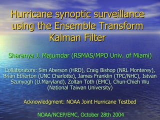 Hurricane synoptic surveillance using the Ensemble Transform Kalman Filter Sharanya J. Majumdar (RSMAS/MPO Univ. of Miami) Collaborators: Sim Aberson (HRD), Craig Bishop (NRL Monterey), Brian Etherton (UNC Charlotte), James Franklin (TPC/NHC), Istvan Szunyogh (U.Maryland), Zoltan Toth (EMC), Chun-Chieh Wu (National Taiwan University) Acknowledgment: NOAA Joint Hurricane Testbed NOAA/NCEP/EMC, October 28th 2004 