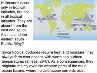 Since tropical cyclones require heat and moisture, they always form over oceans with warm sea surface temperatures (at least 26 0 C). As a consequences, they originate mainly over the western parts of the main ocean basins, where no cold ocean currents exist. Hurricanes occur only in tropical latitudes, but not in all tropical latitudes. They are absent from the east and south Atlantic and the eastern south Pacific. Why? 