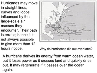 A hurricane derives its energy from warm ocean water, but it loses power as it crosses land and quickly dries out. It may regenerate if it passes over the ocean again. Hurricanes may move in straight lines, curves and loops influenced by the large-scale air masses they encounter. Their path is erratic; hence it is not always possible to give more than 12 hours notice. Why do hurricanes die out over land? 