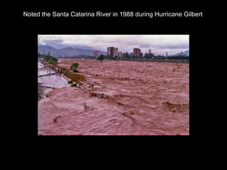 Noted the Santa Catarina River in 1988 during Hurricane Gilbert 