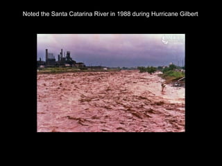 Noted the Santa Catarina River in 1988 during Hurricane Gilbert 