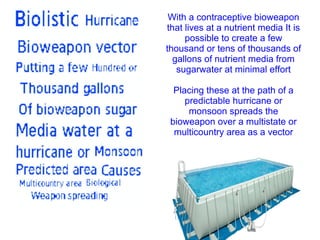 With a contraceptive bioweapon
that lives at a nutrient media It is
possible to create a few
thousand or tens of thousands of
gallons of nutrient media from
sugarwater at minimal effort
Placing these at the path of a
predictable hurricane or
monsoon spreads the
bioweapon over a multistate or
multicountry area as a vector
 