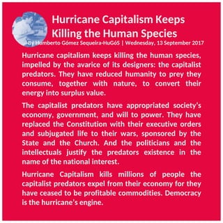 Hurricane Capitalism Keeps
Killing the Human Species
By Humberto Gómez Sequeira-HuGóS | Wednesday, 13 September 2017
Hurricane capitalism keeps killing the human species,
impelled by the avarice of its designers: the capitalist
predators. They have reduced humanity to prey they
consume, together with nature, to convert their
energy into surplus value.
The capitalist predators have appropriated society’s
economy, government, and will to power. They have
replaced the Constitution with their executive orders
and subjugated life to their wars, sponsored by the
State and the Church. And the politicians and the
intellectuals justify the predators existence in the
name of the national interest.
Hurricane Capitalism kills millions of people the
capitalist predators expel from their economy for they
have ceased to be profitable commodities. Democracy
is the hurricane’s engine.
 