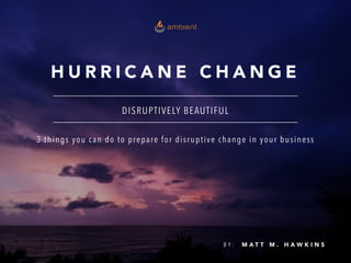 H U R R I C A N E C H A N G E
DISRUPTIVELY BEAUTIFUL
B Y : M A T T M . H A W K I N S
3 things you can do to prepare for disruptive change in your business
 