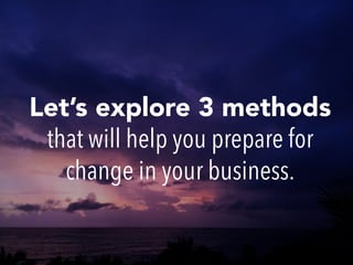 Let’s explore 3 methods
that will help you prepare for
change in your business.
 